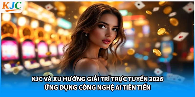 KJC và xu hướng giải trí trực tuyến 2026 - Ứng dụng công nghệ AI tiên tiến